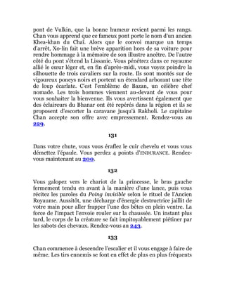 pont de Vulkin, que la bonne humeur revient parmi les rangs.
Chan vous apprend que ce fameux pont porte le nom d'un ancien
Khea-khan du Chaî. Alors que le convoi marque un temps
d'arrêt, Xo-lin fait une brève apparition hors de sa voiture pour
rendre hommage à la mémoire de son illustre ancêtre. De l'autre
côté du pont s'étend la Lissanie. Vous pénétrez dans ce royaume
allié le cœur léger et, en fin d'après-midi, vous voyez poindre la
silhouette de trois cavaliers sur la route. Ils sont montés sur de
vigoureux poneys noirs et portent un étendard arborant une tête
de loup écarlate. C'est l'emblème de Bazan, un célèbre chef
nomade. Les trois hommes viennent au-devant de vous pour
vous souhaiter la bienvenue. Ils vous avertissent également que
des éclaireurs du Bhanar ont été repérés dans la région et ils se
proposent d'escorter la caravane jusqu'à Rakholi. Le capitaine
Chan accepte son offre avec empressement. Rendez-vous au
229.
131
Dans votre chute, vous vous éraflez le cuir chevelu et vous vous
démettez l'épaule. Vous perdez 4 points d'ENDURANCE. Rendez-
vous maintenant au 200.
132
Vous galopez vers le chariot de la princesse, le bras gauche
fermement tendu en avant à la manière d'une lance, puis vous
récitez les paroles du Poing invisible selon le rituel de l'Ancien
Royaume. Aussitôt, une décharge d'énergie destructrice jaillit de
votre main pour aller frapper l'une des bêtes en plein ventre. La
force de l'impact l'envoie rouler sur la chaussée. Un instant plus
tard, le corps de la créature se fait impitoyablement piétiner par
les sabots des chevaux. Rendez-vous au 243.
133
Chan commence à descendre l'escalier et il vous engage à faire de
même. Les tirs ennemis se font en effet de plus en plus fréquents
 