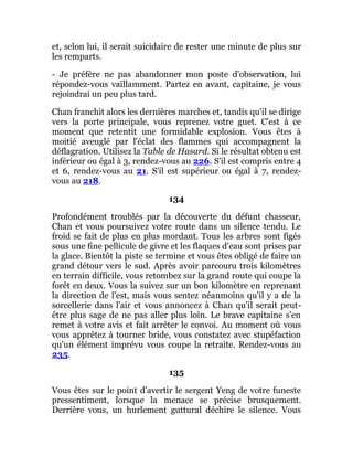 et, selon lui, il serait suicidaire de rester une minute de plus sur
les remparts.
- Je préfère ne pas abandonner mon poste d'observation, lui
répondez-vous vaillamment. Partez en avant, capitaine, je vous
rejoindrai un peu plus tard.
Chan franchit alors les dernières marches et, tandis qu'il se dirige
vers la porte principale, vous reprenez votre guet. C'est à ce
moment que retentit une formidable explosion. Vous êtes à
moitié aveuglé par l'éclat des flammes qui accompagnent la
déflagration. Utilisez la Table de Hasard. Si le résultat obtenu est
inférieur ou égal à 3, rendez-vous au 226. S'il est compris entre 4
et 6, rendez-vous au 21. S'il est supérieur ou égal à 7, rendez-
vous au 218.
134
Profondément troublés par la découverte du défunt chasseur,
Chan et vous poursuivez votre route dans un silence tendu. Le
froid se fait de plus en plus mordant. Tous les arbres sont figés
sous une fine pellicule de givre et les flaques d'eau sont prises par
la glace. Bientôt la piste se termine et vous êtes obligé de faire un
grand détour vers le sud. Après avoir parcouru trois kilomètres
en terrain difficile, vous retombez sur la grand route qui coupe la
forêt en deux. Vous la suivez sur un bon kilomètre en reprenant
la direction de l'est, mais vous sentez néanmoins qu'il y a de la
sorcellerie dans l'air et vous annoncez à Chan qu'il serait peut-
être plus sage de ne pas aller plus loin. Le brave capitaine s'en
remet à votre avis et fait arrêter le convoi. Au moment où vous
vous apprêtez à tourner bride, vous constatez avec stupéfaction
qu'un élément imprévu vous coupe la retraite. Rendez-vous au
235.
135
Vous êtes sur le point d'avertir le sergent Yeng de votre funeste
pressentiment, lorsque la menace se précise brusquement.
Derrière vous, un hurlement guttural déchire le silence. Vous
 