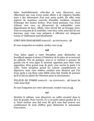 faites immédiatement volte-face et vous découvrez avec
effarement que vous n'avez point affaire à de vulgaires bandits
mais à des adversaires d'un tout autre acabit. En effet, trois
espèces de monstres couverts d'écaillés verdâtres viennent
d'émerger des hautes herbes. D'un bond puissant, l'un d'eux
s'élance vers vous en découvrant de redoutables crocs
dégoulinants de bave. Affolé, votre cheval fait un brusque écart.
Tout en essayant de le contrôler, vous tirez votre arme Kaï de son
fourreau, puis vous vous préparez à affronter cet attaquant
vorace et visiblement mal intentionné.
CHEF DES CHAGARASHI HABILETÉ : 42 ENDURANCE : 38
Si vous remportez ce combat, rendez-vous au 9.
136
Vous faites appel à votre Discipline pour déclencher un
brouillard opaque et dense à l'intérieur de la pièce où se trouvent
les pillards. Pris de panique, ceux-ci se mettent à pousser de
grands cris et vous jugez le moment opportun pour faire votre
apparition. D'un grand coup de pied, vous ouvrez la porte à la
volée. Votre irruption prend les voleurs complètement au
dépourvu, mais vous réalisez soudain avec désarroi que l'un
d'eux porte à son flanc votre fidèle arme Kaï. Inutile de préciser
qu'il se fait un plaisir de l'étrenner pour la circonstance.
PILLEUR DE TOMBE HABILETÉ : 52 ENDURANCE : 48 (muni de
votre arme Kaï)
Si vous l'emportez sur votre adversaire, rendez-vous au 12.
137
Derrière le tableau, vous découvrez un coffre encastré dans le
mur de granité. Pour l'ouvrir, il y a un petit cadran gradué de 0 à
9. Votre sixième sens Kaï vous dit qu'il vous faut trouver une
combinaison de trois chiffres pour déclencher le mécanisme
d'ouverture.
 