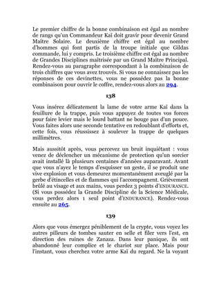 Le premier chiffre de la bonne combinaison est égal au nombre
de rangs qu'un Commandeur Kaï doit gravir pour devenir Grand
Maître Solaire. Le deuxième chiffre est égal au nombre
d'hommes qui font partis de la troupe initiale que Gildas
commande, lui y compris. Le troisième chiffre est égal au nombre
de Grandes Disciplines maîtrisée par un Grand Maître Principal.
Rendez-vous au paragraphe correspondant à la combinaison de
trois chiffres que vous avez trouvés. Si vous ne connaissez pas les
réponses de ces devinettes, vous ne possédez pas la bonne
combinaison pour ouvrir le coffre, rendez-vous alors au 294.
138
Vous insérez délicatement la lame de votre arme Kaï dans la
feuillure de la trappe, puis vous appuyez de toutes vos forces
pour faire levier mais le lourd battant ne bouge pas d'un pouce.
Vous faites alors une seconde tentative en redoublant d'efforts et,
cette fois, vous réussissez à soulever la trappe de quelques
millimètres.
Mais aussitôt après, vous percevez un bruit inquiétant : vous
venez de déclencher un mécanisme de protection qu'un sorcier
avait installé là plusieurs centaines d'années auparavant. Avant
que vous n'ayez le temps d'esquisser un geste, il se produit une
vive explosion et vous demeurez momentanément aveuglé par la
gerbe d'étincelles et de flammes qui l'accompagnent. Grièvement
brûlé au visage et aux mains, vous perdez 3 points d'ENDURANCE.
(Si vous possédez la Grande Discipline de la Science Médicale,
vous perdez alors 1 seul point d'ENDURANCE). Rendez-vous
ensuite au 265.
139
Alors que vous émergez péniblement de la crypte, vous voyez les
autres pilleurs de tombes sauter en selle et filer vers l'est, en
direction des ruines de Zanaza. Dans leur panique, ils ont
abandonné leur complice et le chariot sur place. Mais pour
l'instant, vous cherchez votre arme Kaï du regard. Ne la voyant
 