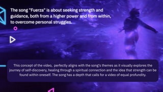 The song "Fuerza" is about seeking strength and
guidance, both from a higher power and from within,
to overcome personal struggles.
This concept of the video, perfectly aligns with the song's themes as it visually explores the
journey of self-discovery, healing through a spiritual connection and the idea that strength can be
found within oneself. The song has a depth that calls for a video of equal profundity.
 