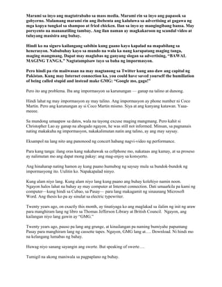 Marami sa inyo ang magtatrabaho sa mass media. Marami rin sa inyo ang papasok sa
gobyerno. Malamang marami rin ang ibebenta ang kaluluwa sa advertising at gagawa ng
mga kopya tungkol sa shampoo at fried chicken. Ilan sa inyo ay mangingibang bansa. May
porsyento na mananatiling tambay. Ang ilan naman ay magkakaroon ng scandal video at
tuluyang masisira ang buhay.

Hindi ko na siguro kailangang sabihin kung gaano kayo kapalad na mapabilang sa
henerasyon. Nabubuhay kayo sa mundo na wala ka nang karapatang maging tanga,
maging mangmang. Dapat may maglabas ng ganyang slogan sa advertising, “BAWAL
MAGING TANGA.” Nagtatampisaw tayo sa baha ng impormasyon.

Pero hindi pa rin maiiwasan na may magtanong sa Twitter kung ano daw ang capital ng
Pakistan. Kung may Internet connection ka, you could have saved yourself the humiliation
of being called stupid and instead make GMG: “Google mo, gago!”

Pero ito ang problema. Iba ang impormasyon sa karunungan — ganap na talino at dunong.

Hindi lahat ng may impormasyon ay may talino. Ang impormasyon ay phone number ni Coco
Martin. Pero ang karunungan ay si Coco Martin mismo. Siya at ang kanyang katawan. Yaaa-
meeee.

Sa mundong umaapaw sa datos, wala na tayong excuse maging mangmang. Pero kahit si
Christopher Lao ay ganap na abogado ngayon, he was still not informed. Minsan, sa pagnanais
nating makakuha ng impormasyon, nakakalimutan natin ang talino, ay ang may saysay.

Eksampol na lang nito ang panonood ng concert habang nagvi-video ng performance.

Para kang tanga: ilang oras kang nakahawak sa cellphone mo, nakataas ang kamay, at sa proseso
ay nalimutan mo ang dapat mong pakay: ang mag-enjoy sa konsyerto.

Ang hinaharap nating hamon ay kung paano humubog ng saysay mula sa bundok-bundok ng
impormasyong ito. Uulitin ko. Napakapalad ninyo.

Kung alam niyo lang. Kung alam niyo lang kung paano ang buhay kolehiyo namin noon.
Ngayon halos lahat na bahay ay may computer at Internet connection. Dati umaarkila pa kami ng
computer—kung hindi sa Cubao, sa Pasay— para lang makagamit ng sinaunang Microsoft
Word. Ang thesis ko pa ay sinulat sa electric typewriter.

Twenty years ago, on exactly this month, ay tinatiyaga ko ang maglakad sa ilalim ng init ng araw
para manghiram lang ng libro sa Thomas Jefferson Library at British Council. Ngayon, ang
kailangan niyo lang gawin ay “GMG.”

Twenty years ago, pauso pa lang ang grunge, at kinailangan pa naming bumiyahe papuntang
Pasay para manghiram lang ng cassette tapes. Ngayon, GMG lang at…. Download. Ni hindi mo
na kelangang lumabas ng bahay.

Huwag niyo sanang sayangin ang swerte. But speaking of swerte….

Tumigil na akong maniwala sa pagpaplano ng buhay.
 