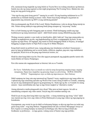 (Oo, naranasan kong magtulak ng isang bulok na Toyota Revo na walang umasikaso ng baterya).
Inalok niya ako ng isang segment sa late-night programang The Evening News. Bahala daw ako
kung ano ang gusto kong gawin.

“Ano nga ba ang gusto kong gawin?” tanong ko sa sarili. Eh ang kaunting nalalaman ko sa TV
production ay limitado lamang sa music video. Paano kaya kung makagawa ng paraan na
pagsamahin ang elemento ng MTV at ang satirikong panulat?

Dito na pinanganak ang Word of the Lourd. Medyo blasphemous; wala na akong ibang maisip na
title. Ninais nitong talakayin mga paksang hindi pinag-uusapan ng “seryosong” media.

Pero sa loob lamang ng tatlo hanggang apat na minuto. Hindi kailangang sundin ang mga
kumbensyon ng isang mainstream report—dahil hindi naman siyang obhektibong pag-uulat.

Walang resource speaker o case study na iinterbyuhin, dahil, bakit pa? Ang mga unang paksa ay
tungkol sa pagkakaroon ng abs, ang pagkahumaling ng Pinoy sa pagpapaputi ng kutis, at ang
hygiene ng mga Pinoy. Di nagtagal, ang nunal ni Gloria hanggang buhok ni Noynoy, at tumagal
hanggang sa pagka-macho ni Papa Piolo at ang tili ni Midas Marquez.

Kung hindi mainit na political issue, isang paksang may kinalaman sa kultura’t kasaysayan—
gaya na lang ng balahurang asal sa social media, relihiyon, pagdura, pag-utot, mga mababantot
na apelyido, Rizal trivia at iba pang mga historical tsismis, etc.

Hindi ko alam kung bakit siya hit. Pero dito ngayon pumapasok ang pagkaka-pareho namin nila
Justin Bieber at Charice Pempengco.

Pero dito naman ako nagpapasalamat sa Internet, lalo na sa Youtube.


   De Veyra: Nabubuhay kayo sa mundo na wala ka nang karapatang maging tanga, maging
   mangmang. Dapat may maglabas ng ganyang slogan sa advertising, “BAWAL MAGING
           TANGA.” Nagtatampisaw tayo sa baha ng impormasyon. (Sari Dalena)

Dahil sampung tao lang yata ang nanonood ng Channel 5 noon, nagdesisyon ang isang editor na
i-upload ang mga sinaunang episodes ng Word of the Lourd. Kung di dahil sa Youtube, sampung
tao pa rin ang nakakapanood ngayon ng programang ito. Akala nga ng iba: sa Youtube ito unang
umeere—kaya naiimbitahan ako lagi sa mga forum tungkol sa “alternative media.”

Anong alternative media pinagsasabi niyo diyan? May pera na kami ngayon. Ini-edit sa
mamahaling computer ang video namin. Sosyal ang nire-rentahan naming van.

Hindi ko pa rin ang alam kung bakit siya nag-click—o kung matatawag nga itong “click” dahil
mas marami pa ring views ang videos ni Petra Halimuyak at yung mga videos ng mga pagong na
kumakanta.

Gayunpaman, ang swerte ko pa rin dahil sa kalayaang binigay sa akin ng mga boss na isulat ang
gusto kong isulat—wag lang libelous. Nagpapasalamat din ako sa Gloria Macapagal Arroyo at
Kris Aquino sa walang humpay na materyal na binibigay nila. Buti na lang at hindi ako
brodkaster sa probinsiya— sa mga ganun, walang sense of humor ang mga politiko.
 