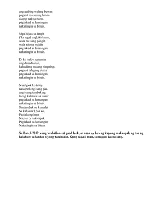 ang gabing walang buwan
pagkat maraming bituin
akong nakita noon,
paglakad sa lansangan
nakatingin sa bituin.

Mga hiyas sa langit
(‘ka nga) nagkikislapan,
wala ni isang pangit,
wala akong makita
paglakad sa lansangan
nakatingin sa bituin.

Di ko tuloy napansin
ang dinadaanan,
kalsadang walang ningning,
pagkat talagang abala
paglakad sa lansangan
nakatingin sa bituin.

Nasalpok ko tuloy,
nasalpok ng isang paa,
ang isang tambak ng
taeng kalabaw sa daan:
paglakad sa lansangan
nakatingin sa bituin.
Santambak na kumalat
Sa kalsada’t paa ko,
Paalala ng lupa
Na paa’y nakatapak,
Paglakad sa lansangan
Nakatingin sa bituin

Sa Batch 2012, congratulations at good luck, at sana ay huwag kayong makaapak ng tae ng
kalabaw sa landas niyong tatahakin. Kung sakali man, sumayaw ka na lang.
 
