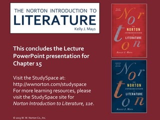 THE NORTON INTRODUCTION TO

LITERATURE                      Kelly J. Mays




This concludes the Lecture
PowerPoint presentation for
Chapter 15

Visit the StudySpace at:
http://wwnorton.com/studyspace
For more learning resources, please
visit the StudySpace site for
Norton Introduction to Literature, 11e.

© 2013 W. W. Norton Co., Inc.
 