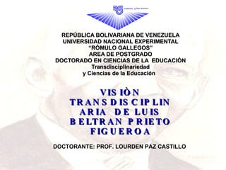 REPÚBLICA BOLIVARIANA DE VENEZUELA UNIVERSIDAD NACIONAL EXPERIMENTAL “RÓMULO GALLEGOS” AREA DE POSTGRADO DOCTORADO EN CIENCIAS DE LA  EDUCACIÓN Transdisciplinariedad y Ciencias de la Educación  VISIÒN TRANSDISCIPLINARIA  DE LUIS BELTRAN PRIETO FIGUEROA DOCTORANTE: PROF. LOURDEN PAZ CASTILLO 