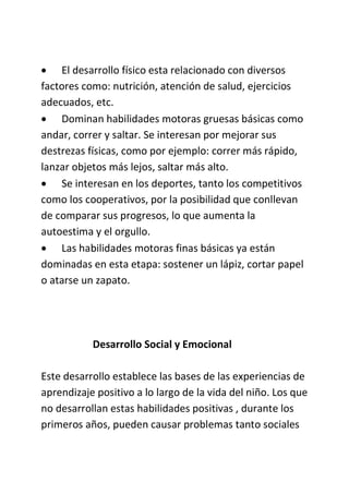  El desarrollo físico esta relacionado con diversos
factores como: nutrición, atención de salud, ejercicios
adecuados, etc.
 Dominan habilidades motoras gruesas básicas como
andar, correr y saltar. Se interesan por mejorar sus
destrezas físicas, como por ejemplo: correr más rápido,
lanzar objetos más lejos, saltar más alto.
 Se interesan en los deportes, tanto los competitivos
como los cooperativos, por la posibilidad que conllevan
de comparar sus progresos, lo que aumenta la
autoestima y el orgullo.
 Las habilidades motoras finas básicas ya están
dominadas en esta etapa: sostener un lápiz, cortar papel
o atarse un zapato.
Desarrollo Social y Emocional
Este desarrollo establece las bases de las experiencias de
aprendizaje positivo a lo largo de la vida del niño. Los que
no desarrollan estas habilidades positivas , durante los
primeros años, pueden causar problemas tanto sociales
 