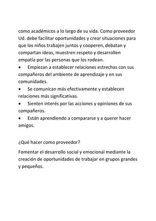 como académicos a lo largo de su vida. Como proveedor
Ud. debe facilitar oportunidades y crear situaciones para
que los niños trabajen juntos y cooperen, debatan y
compartan ideas, muestren respeto y desarrollen
empatía por las personas que los rodean.
 Empiezan a establecer relaciones estrechas con sus
compañeros del ambiente de aprendizaje y en sus
comunidades.
 Se comunican más efectivamente y establecen
relaciones más significativas.
 Sienten interés por las acciones y opiniones de sus
compañeros.
 Están aprendiendo a compararse y a querer hacer
amigos.
¿Qué hacer como proveedor?
Fomentar el desarrollo social y emocional mediante la
creación de oportunidades de trabajar en grupos grandes
y pequeños.
 