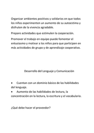 Organizar ambientes positivos y solidarios en que todos
los niños experimenten un aumento de su autoestima y
disfruten de la vivencia agradable.
Prepare actividades que estimulen la cooperación.
Promover el trabajo en equipo puede fomentar el
entusiasmo y motivar a los niños para que participen en
más actividades de grupo y de aprendizaje cooperativo.
Desarrollo del Lenguaje y Comunicación
 Cuentan con un dominio básico de las habilidades
del lenguaje.
 Aumento de las habilidades de lectura, la
concentración en la lectura, la escritura y el vocabulario.
¿Qué debe hacer el proveedor?
 