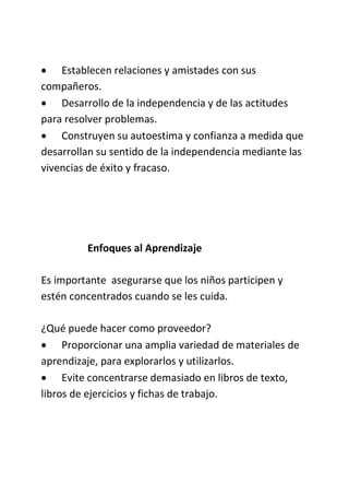  Establecen relaciones y amistades con sus
compañeros.
 Desarrollo de la independencia y de las actitudes
para resolver problemas.
 Construyen su autoestima y confianza a medida que
desarrollan su sentido de la independencia mediante las
vivencias de éxito y fracaso.
Enfoques al Aprendizaje
Es importante asegurarse que los niños participen y
estén concentrados cuando se les cuida.
¿Qué puede hacer como proveedor?
 Proporcionar una amplia variedad de materiales de
aprendizaje, para explorarlos y utilizarlos.
 Evite concentrarse demasiado en libros de texto,
libros de ejercicios y fichas de trabajo.
 