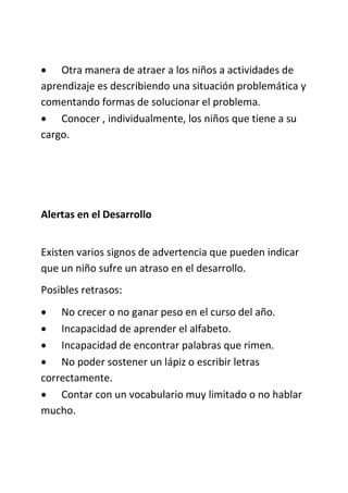  Otra manera de atraer a los niños a actividades de
aprendizaje es describiendo una situación problemática y
comentando formas de solucionar el problema.
 Conocer , individualmente, los niños que tiene a su
cargo.
Alertas en el Desarrollo
Existen varios signos de advertencia que pueden indicar
que un niño sufre un atraso en el desarrollo.
Posibles retrasos:
 No crecer o no ganar peso en el curso del año.
 Incapacidad de aprender el alfabeto.
 Incapacidad de encontrar palabras que rimen.
 No poder sostener un lápiz o escribir letras
correctamente.
 Contar con un vocabulario muy limitado o no hablar
mucho.
 