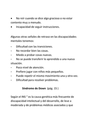  No reír cuando se dice algo gracioso o no estar
contento muy a menudo.
 Incapacidad de seguir instrucciones.
Algunas otras señales de retraso en las discapacidades
mentales tenemos:
- Dificultad con las transiciones.
- No recordar bien las cosas.
- Miedo a probar cosas nuevas.
- No se puede transferir lo aprendido a una nueva
situación.
- Poco nivel de atención.
- Prefiere jugar con niños más pequeños.
- Puede repetir el mismo movimiento una y otra vez.
- Dificultad para resolver problemas.
Síndrome de Down (pág. 15 )
Según el INS “ es la causa genética más frecuente de
discapacidad intelectual y del desarrollo, de leve a
moderada y de problemas médicos asociados y que
 