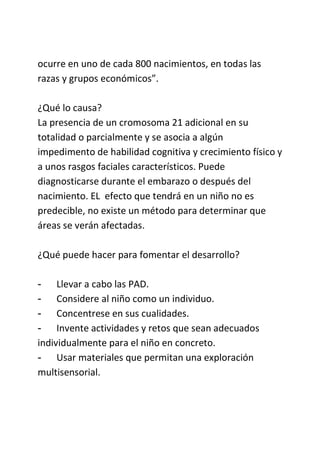 ocurre en uno de cada 800 nacimientos, en todas las
razas y grupos económicos”.
¿Qué lo causa?
La presencia de un cromosoma 21 adicional en su
totalidad o parcialmente y se asocia a algún
impedimento de habilidad cognitiva y crecimiento físico y
a unos rasgos faciales característicos. Puede
diagnosticarse durante el embarazo o después del
nacimiento. EL efecto que tendrá en un niño no es
predecible, no existe un método para determinar que
áreas se verán afectadas.
¿Qué puede hacer para fomentar el desarrollo?
- Llevar a cabo las PAD.
- Considere al niño como un individuo.
- Concentrese en sus cualidades.
- Invente actividades y retos que sean adecuados
individualmente para el niño en concreto.
- Usar materiales que permitan una exploración
multisensorial.
 