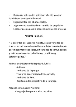 - Organizar actividades abiertas y aliente a copiar
habilidades de mayor dificultad.
- Experimentar con objetos reales.
- Jugar con otros niños da un sentido de propósito.
- Enseñar paso a paso la secuencia de juegos o tareas.
Autismo (pág. 16)
“ El desorden del Espectro Autista, es una variedad de
trastornos del neurodesarrollo complejos, caracterizados
por impedimentos sociales, dificultades de comunicación
y patrones de conducta limitados, repetitivos y
estereotipados.”
Formas de Desorden del Espectro Autista:
-Autismo
-Síndrome de Asperger
-Trastorno generalizado del desarrollo.
-Síndrome de Rett.
- Trastorno desintegrativo de la infancia.
Algunos síntomas del Autismo:
-Lenguaje desaparece a los dos años
 