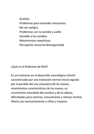 -Ecolalia.
-Problemas para entender emociones.
-No ven peligro.
-Problemas con la comida y sueño
-Sensible a los sonidos.
-Movimientos repetitivos.
-Percepción sensorial desorganizada
¿Qué es el Síndrome de Rett?
Es un trastorno en el desarrollo neurológico infantil
caracterizado por una evolución normal inicial seguida
por la perdida del uso voluntario de las manos,
movimientos característicos de las manos, un
crecimiento retardado del cerebro y de la cabeza,
dificultades para caminar, convulsiones y retraso mental.
Afecta casi exclusivamente a niñas y mujeres.
 
