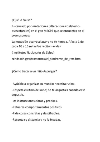 ¿Qué lo causa?
Es causado por mutaciones (alteraciones o defectos
estructurales) en el gen MECP2 que se encuentra en el
cromosoma x.
La mutación ocurre al azar y no se hereda. Afecta 1 de
cada 10 a 15 mil niñas recién nacidas
( Institutos Nacionales de Salud)
Ninds.nih.gov/trastornos/el_sindrome_de_rett.htm
¿Cómo tratar a un niño Asperger?
-Ayúdalo a organizar su mundo: necesita rutina.
-Respeta el ritmo del niño; no te angusties cuando el se
angustie.
-Da instrucciones claras y precisas.
-Refuerza comportamientos positivos.
-Pide cosas concretas y descifrables.
-Respeta su distancia y no lo invadas.
 