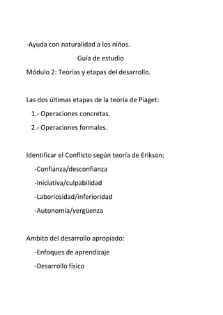 -Ayuda con naturalidad a los niños.
Guía de estudio
Módulo 2: Teorías y etapas del desarrollo.
Las dos últimas etapas de la teoría de Piaget:
1.- Operaciones concretas.
2.- Operaciones formales.
Identificar el Conflicto según teoría de Erikson:
-Confianza/desconfianza
-Iniciativa/culpabilidad
-Laboriosidad/inferioridad
-Autonomía/vergüenza
Ambito del desarrollo apropiado:
-Enfoques de aprendizaje
-Desarrollo físico
 