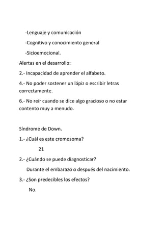 -Lenguaje y comunicación
-Cognitivo y conocimiento general
-Sicioemocional.
Alertas en el desarrollo:
2.- Incapacidad de aprender el alfabeto.
4.- No poder sostener un lápiz o escribir letras
correctamente.
6.- No reír cuando se dice algo gracioso o no estar
contento muy a menudo.
Síndrome de Down.
1.- ¿Cuál es este cromosoma?
21
2.- ¿Cuándo se puede diagnosticar?
Durante el embarazo o después del nacimiento.
3.- ¿Son predecibles los efectos?
No.
 