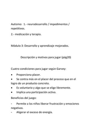Autismo: 1.- neurodesarrollo / impedimentos /
repetitivos.
2.- medicación y terapia.
Módulo 3: Desarrollo y aprendizaje mejorados.
Descripción y motivos para jugar (pág20)
Cuatro condiciones para jugar según Garvey:
 Proporciona placer.
 Se centra más en el placer del proceso que en el
logro de un producto concreto.
 Es voluntario y algo que se elige libremente.
 Implica una participación activa.
Beneficios del juego:
- Permite a los niños liberar frustración y emociones
negativas.
- Aligerar el exceso de energía.
 