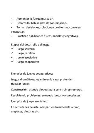 - Aumentar la fuerza muscular.
- Desarrollar habilidades de coordinación.
- Toman decisiones, solucionan problemas, conversan
y negocian.
- Practican habilidades físicas, sociales y cognitivas.
Etapas del desarrollo del juego:
 Juego solitario
 Juego paralelo
 Juego asociativo
 Juego cooperativo
Ejemplos de juegos cooperativos:
Juegos dramáticos: jugando en la casa, pretenden
trabajar juntos.
Construcción: usando bloques para construir estructuras.
Resolviendo problemas: armando juntos rompecabezas.
Ejemplos de juego asociativo:
En actividades de arte: compartiendo materiales como;
creyones, pinturas etc.
 