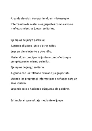 Area de ciencias: compartiendo un microscopio.
Intercambio de materiales, juguetes como carros o
muñecas mientras juegan solitarios.
Ejemplos de juego paralelo:
Jugando al lado o junto a otros niños.
Leer en silencio junto a otro niño.
Haciendo un crucigrama junto a compañeros que
completaron el mismo o similar.
Ejemplos de juego solitario:
Jugando con un teléfono celular o juego portátil.
Usando los programas informáticos diseñados para un
solo usuario.
Leyendo solo o haciendo búsqueda de palabras.
Estimular el aprendizaje mediante el juego
 
