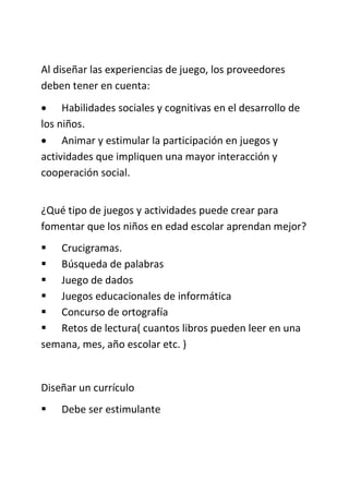 Al diseñar las experiencias de juego, los proveedores
deben tener en cuenta:
 Habilidades sociales y cognitivas en el desarrollo de
los niños.
 Animar y estimular la participación en juegos y
actividades que impliquen una mayor interacción y
cooperación social.
¿Qué tipo de juegos y actividades puede crear para
fomentar que los niños en edad escolar aprendan mejor?
 Crucigramas.
 Búsqueda de palabras
 Juego de dados
 Juegos educacionales de informática
 Concurso de ortografía
 Retos de lectura( cuantos libros pueden leer en una
semana, mes, año escolar etc. )
Diseñar un currículo
 Debe ser estimulante
 