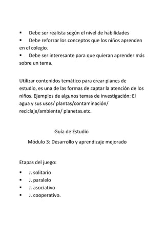  Debe ser realista según el nivel de habilidades
 Debe reforzar los conceptos que los niños aprenden
en el colegio.
 Debe ser interesante para que quieran aprender más
sobre un tema.
Utilizar contenidos temático para crear planes de
estudio, es una de las formas de captar la atención de los
niños. Ejemplos de algunos temas de investigación: El
agua y sus usos/ plantas/contaminación/
reciclaje/ambiente/ planetas.etc.
Guía de Estudio
Módulo 3: Desarrollo y aprendizaje mejorado
Etapas del juego:
 J. solitario
 J. paralelo
 J. asociativo
 J. cooperativo.
 