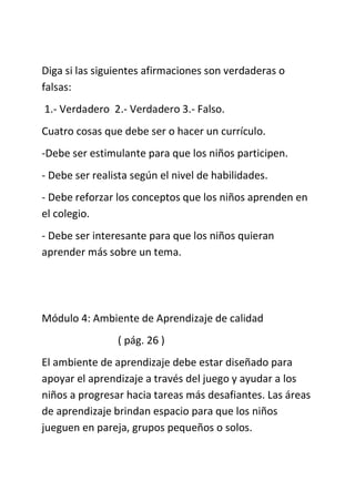 Diga si las siguientes afirmaciones son verdaderas o
falsas:
1.- Verdadero 2.- Verdadero 3.- Falso.
Cuatro cosas que debe ser o hacer un currículo.
-Debe ser estimulante para que los niños participen.
- Debe ser realista según el nivel de habilidades.
- Debe reforzar los conceptos que los niños aprenden en
el colegio.
- Debe ser interesante para que los niños quieran
aprender más sobre un tema.
Módulo 4: Ambiente de Aprendizaje de calidad
( pág. 26 )
El ambiente de aprendizaje debe estar diseñado para
apoyar el aprendizaje a través del juego y ayudar a los
niños a progresar hacia tareas más desafiantes. Las áreas
de aprendizaje brindan espacio para que los niños
jueguen en pareja, grupos pequeños o solos.
 