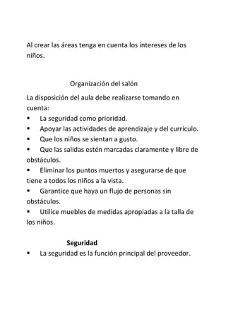 Al crear las áreas tenga en cuenta los intereses de los
niños.
Organización del salón
La disposición del aula debe realizarse tomando en
cuenta:
 La seguridad como prioridad.
 Apoyar las actividades de aprendizaje y del currículo.
 Que los niños se sientan a gusto.
 Que las salidas estén marcadas claramente y libre de
obstáculos.
 Eliminar los puntos muertos y asegurarse de que
tiene a todos los niños a la vista.
 Garantice que haya un flujo de personas sin
obstáculos.
 Utilice muebles de medidas apropiadas a la talla de
los niños.
Seguridad
 La seguridad es la función principal del proveedor.
 