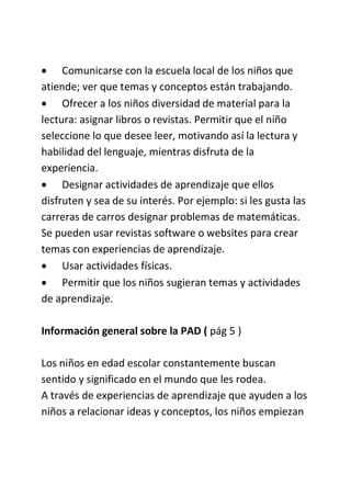  Comunicarse con la escuela local de los niños que
atiende; ver que temas y conceptos están trabajando.
 Ofrecer a los niños diversidad de material para la
lectura: asignar libros o revistas. Permitir que el niño
seleccione lo que desee leer, motivando así la lectura y
habilidad del lenguaje, mientras disfruta de la
experiencia.
 Designar actividades de aprendizaje que ellos
disfruten y sea de su interés. Por ejemplo: si les gusta las
carreras de carros designar problemas de matemáticas.
Se pueden usar revistas software o websites para crear
temas con experiencias de aprendizaje.
 Usar actividades físicas.
 Permitir que los niños sugieran temas y actividades
de aprendizaje.
Información general sobre la PAD ( pág 5 )
Los niños en edad escolar constantemente buscan
sentido y significado en el mundo que les rodea.
A través de experiencias de aprendizaje que ayuden a los
niños a relacionar ideas y conceptos, los niños empiezan
 