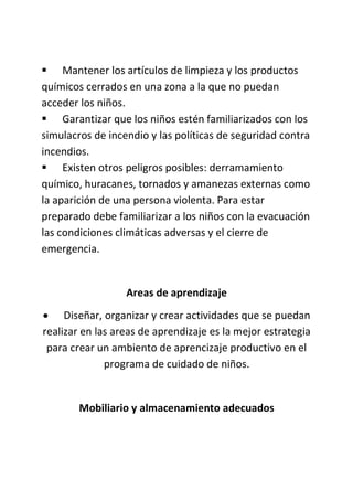  Mantener los artículos de limpieza y los productos
químicos cerrados en una zona a la que no puedan
acceder los niños.
 Garantizar que los niños estén familiarizados con los
simulacros de incendio y las políticas de seguridad contra
incendios.
 Existen otros peligros posibles: derramamiento
químico, huracanes, tornados y amanezas externas como
la aparición de una persona violenta. Para estar
preparado debe familiarizar a los niños con la evacuación
las condiciones climáticas adversas y el cierre de
emergencia.
Areas de aprendizaje
 Diseñar, organizar y crear actividades que se puedan
realizar en las areas de aprendizaje es la mejor estrategia
para crear un ambiento de aprencizaje productivo en el
programa de cuidado de niños.
Mobiliario y almacenamiento adecuados
 