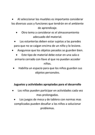  Al seleccionar los muebles es importante considerar
los diversos usos y funciones que tendrán en el ambiente
de aprendizaje.
 Otro tema a considerar es el almacenamiento
adecuado del material.
 Las estanterías deben estar sujetas a las paredes
para que no se caigan encima de un niño y lo lesione.
 Asegurese que los objetos pesados se guarden bien.
 Este tipo de material debe estar en una sala o
armario cerrado con llave al que no puedan acceder
niños.
 Habilita un espacio para que los niños guarden sus
objetos personales.
Juguetes y actividades apropiadas para el desarrollo
 Los niños pueden participar en actividades cada vez
mas prolongadas.
 Los juegos de mesa y de tablero con normas mas
complicadas pueden desafiar a los niños a solucionar
problemas.
 