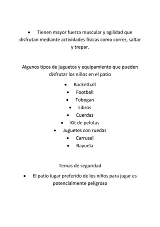  Tienen mayor fuerza muscular y agilidad que
disfrutan mediante actividades físicas como correr, saltar
y trepar.
Algunos tipos de juguetos y equipamiento que pueden
disfrutar los niños en el patio
 Backetball
 Football
 Tobogan
 Libros
 Cuerdas
 Kit de pelotas
 Juguetes con ruedas
 Carrusel
 Rayuela
Temas de seguridad
 El patio lugar preferido de los niños para jugar es
potencialmente peligroso
 