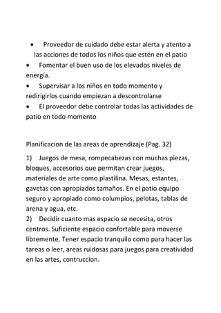  Proveedor de cuidado debe estar alerta y atento a
las acciones de todos los niños que estén en el patio
 Fomentar el buen uso de los elevados niveles de
energía.
 Supervisar a los niños en todo momento y
redirigirlos cuando empiezan a descontrolarse
 El proveedor debe controlar todas las actividades de
patio en todo momento
Planificacion de las areas de aprendizaje (Pag. 32)
1) Juegos de mesa, rompecabezas con muchas piezas,
bloques, accesorios que permitan crear juegos,
materiales de arte como plastilina. Mesas, estantes,
gavetas con apropiados tamaños. En el patio equipo
seguro y apropiado como columpios, pelotas, tablas de
arena y agua, etc.
2) Decidir cuanto mas espacio se necesita, otros
centros. Suficiente espacio confortable para moverse
libremente. Tener espacio tranquilo como para hacer las
tareas o leer, areas ruidosas para juegos para creatividad
en las artes, contruccion.
 
