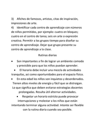 3) Afiches de famosos, artistas, citas de inspiración,
impresiones de arte.
4) Identificar cada centro de aprendizaje con números
de niños permitidos, por ejemplo: cuatro en bloques;
cuatro en el centro de tarea; seis en arte o expresión
creativa. Permitir a los grupos tiempo para diseñar su
centro de aprendizaje. Dejar que grupo presente su
centro de aprendizaje a la clase.
Rutinas diarias
 Son importantes a fin de lograr un ambiente comodo
y previsible para que los niños puedan aprender.
 El horario debe incluir una mezcla de actividades
tranquilas, asi como oportunidades para el espacio físico.
 En esta edad los niños son inquietos y desordenados.
Tienen altos niveles de energía y fácil que se distraigan.
Lo que signifca que deben evitarse estrategias docentes
prolongadas. Resulta útil alternar actividades.
 Respetar un horario estricto puede provocar
interrupciones y molestar a los niños que están
intentando terminar alguna actividad. Intente ser flexible
con la rutina diaria cuando sea posible.
 