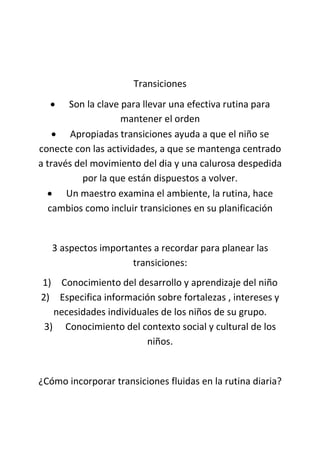 Transiciones
 Son la clave para llevar una efectiva rutina para
mantener el orden
 Apropiadas transiciones ayuda a que el niño se
conecte con las actividades, a que se mantenga centrado
a través del movimiento del dia y una calurosa despedida
por la que están dispuestos a volver.
 Un maestro examina el ambiente, la rutina, hace
cambios como incluir transiciones en su planificación
3 aspectos importantes a recordar para planear las
transiciones:
1) Conocimiento del desarrollo y aprendizaje del niño
2) Especifica información sobre fortalezas , intereses y
necesidades individuales de los niños de su grupo.
3) Conocimiento del contexto social y cultural de los
niños.
¿Cómo incorporar transiciones fluidas en la rutina diaria?
 