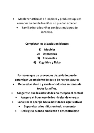  Mantener artículos de limpieza y productos quicos
cerrados en donde los niños no puedan acceder
 Familiarizar a los niños con los simulacros de
incendio.
Completar los espacios en blanco:
1) Muebles
2) Estanterías
3) Personales
4) Cognitivo y físico
Forma en que un proveedor de cuidado puede
garantizar un ambiente de patio de recreo seguro:
 Debe estar atento y alerta a todos las acciones de
todos los niños.
 Asegúrese que las actividades no escapan al control
 Asegure el buen uso de los niveles de energía
 Canalizar la energía hacia actividades significativas
 Supervisar a los niños en todo momento
 Redirigirlo cuando empiezan a descontrolarse
 