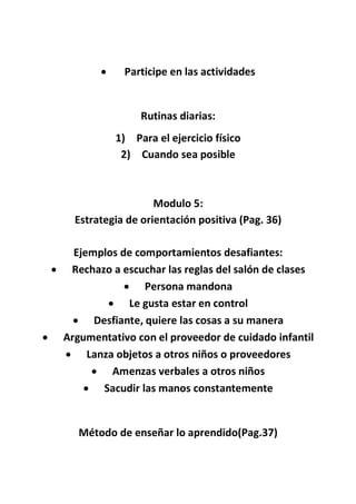  Participe en las actividades
Rutinas diarias:
1) Para el ejercicio físico
2) Cuando sea posible
Modulo 5:
Estrategia de orientación positiva (Pag. 36)
Ejemplos de comportamientos desafiantes:
 Rechazo a escuchar las reglas del salón de clases
 Persona mandona
 Le gusta estar en control
 Desfiante, quiere las cosas a su manera
 Argumentativo con el proveedor de cuidado infantil
 Lanza objetos a otros niños o proveedores
 Amenzas verbales a otros niños
 Sacudir las manos constantemente
Método de enseñar lo aprendido(Pag.37)
 