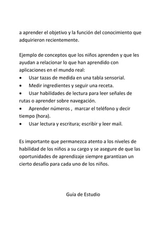a aprender el objetivo y la función del conocimiento que
adquirieron recientemente.
Ejemplo de conceptos que los niños aprenden y que les
ayudan a relacionar lo que han aprendido con
aplicaciones en el mundo real:
 Usar tazas de medida en una tabla sensorial.
 Medir ingredientes y seguir una receta.
 Usar habilidades de lectura para leer señales de
rutas o aprender sobre navegación.
 Aprender números , marcar el teléfono y decir
tiempo (hora).
 Usar lectura y escritura; escribir y leer mail.
Es importante que permanezca atento a los niveles de
habilidad de los niños a su cargo y se asegure de que las
oportunidades de aprendizaje siempre garantizan un
cierto desafío para cada uno de los niños.
Guía de Estudio
 