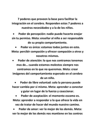 7 poderes que proveen la base para facilitar la
integración en el cerebro. Responden estos 7 poderes a
nuestras necesidades y a la de los niños.
 Poder de percepción: nadie puede hacerte enojar
sin tu permiso. Meta: enseñar al niño a ser responsable
de su propio comportamiento.
 Poder es único: estamos todos juntos en esto.
Meta: percibir compasión y ofrecer compasión a otros y
nosotros mismos.
 Poder de atención: lo que nos centramos tenemos
mas de… cuando estamos molestos siempre nos
centramos en lo que no queremos. Meta: crear
imágenes del comportamiento esperado en el cerebro
de un niño.
 Poder de libre voluntad: solo la persona puede
hacer cambio por si mismo. Meta: aprender a conectar
y guiar en lugar de la fuerza y coaccionar.
 Poder de aceptación: el momento escomo es.
Meta: aprender a responder a lo que ofrece la vida en
vez de tratar de hacer del mundo nuestro camino.
 Poder de amor: ver lo mejor de los demás. Meta:
ver lo mejor de los demás nos mantiene en los centros
 