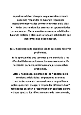 superiores del cerebro por lo que concientemente
podemos responder en lugar de reaccionar
inconcientemente a los aconteciemientos de la vida.
 Poder de atención: los errores son oportunidades
para aprender. Meta: enseñar una nueva habilidad en
lugar de castigar a otros por su falta de habilidades que
pensamos que deben poseer.
Las 7 habilidades de disciplina son la base para resolver
problemas.
Es la oportunidad que tenemos para enseñarle a los
niños habilidades socio-emocionales y comunicación
necesarias para ellos mismos manejarse a resolver
problemas.
Estas 7 habilidades emergen de los 7 poderes de la
conciencia del adulto. Empezamos a ser mas
conscientes de nuestras reacciones a un problema,
notros podemos escoger a responder diferente. Las 7
habilidades enseñan a responder a un conflicto en una
via que ayuda a los niños a moverse de la resistencia,
 
