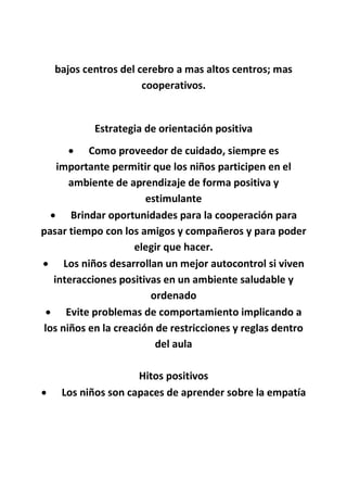 bajos centros del cerebro a mas altos centros; mas
cooperativos.
Estrategia de orientación positiva
 Como proveedor de cuidado, siempre es
importante permitir que los niños participen en el
ambiente de aprendizaje de forma positiva y
estimulante
 Brindar oportunidades para la cooperación para
pasar tiempo con los amigos y compañeros y para poder
elegir que hacer.
 Los niños desarrollan un mejor autocontrol si viven
interacciones positivas en un ambiente saludable y
ordenado
 Evite problemas de comportamiento implicando a
los niños en la creación de restricciones y reglas dentro
del aula
Hitos positivos
 Los niños son capaces de aprender sobre la empatía
 