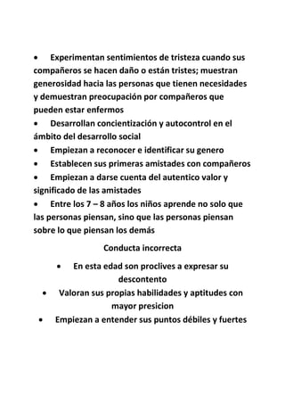  Experimentan sentimientos de tristeza cuando sus
compañeros se hacen daño o están tristes; muestran
generosidad hacia las personas que tienen necesidades
y demuestran preocupación por compañeros que
pueden estar enfermos
 Desarrollan concientización y autocontrol en el
ámbito del desarrollo social
 Empiezan a reconocer e identificar su genero
 Establecen sus primeras amistades con compañeros
 Empiezan a darse cuenta del autentico valor y
significado de las amistades
 Entre los 7 – 8 años los niños aprende no solo que
las personas piensan, sino que las personas piensan
sobre lo que piensan los demás
Conducta incorrecta
 En esta edad son proclives a expresar su
descontento
 Valoran sus propias habilidades y aptitudes con
mayor presicion
 Empiezan a entender sus puntos débiles y fuertes
 