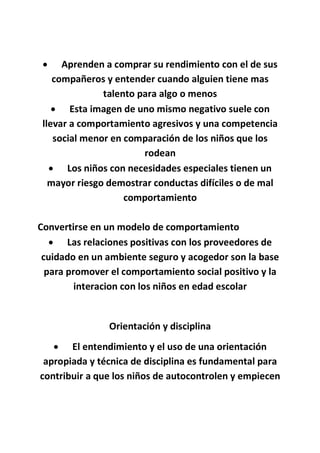  Aprenden a comprar su rendimiento con el de sus
compañeros y entender cuando alguien tiene mas
talento para algo o menos
 Esta imagen de uno mismo negativo suele con
llevar a comportamiento agresivos y una competencia
social menor en comparación de los niños que los
rodean
 Los niños con necesidades especiales tienen un
mayor riesgo demostrar conductas difíciles o de mal
comportamiento
Convertirse en un modelo de comportamiento
 Las relaciones positivas con los proveedores de
cuidado en un ambiente seguro y acogedor son la base
para promover el comportamiento social positivo y la
interacion con los niños en edad escolar
Orientación y disciplina
 El entendimiento y el uso de una orientación
apropiada y técnica de disciplina es fundamental para
contribuir a que los niños de autocontrolen y empiecen
 