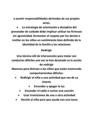 a asumir responsabilidades derivadas de sus propios
actos.
 La estrategia de orientación y disciplina del
proveedor de cuidado debe implicar utilizar las firmezas
sin agresividad, formentar el respeto por los demás e
instilar en los niños un sentimiento bien definido de la
identidad de la familia y las relaciones
Redirigir
Una técnica útil de intervención para tratar con
conductas difíciles una vez se han desatado es la acción
de redirigir
Maneras para distraer a los niños que están mostrando
comportamientos difíciles:
 Redirigir al niño a una actividad que sea de su
interés
 Encender y apagar la luz
 Encender el radio o cantar una canción
 Usar transiciones de una u otra actividad
 Decirle al niño para que ayuda con una tarea
 
