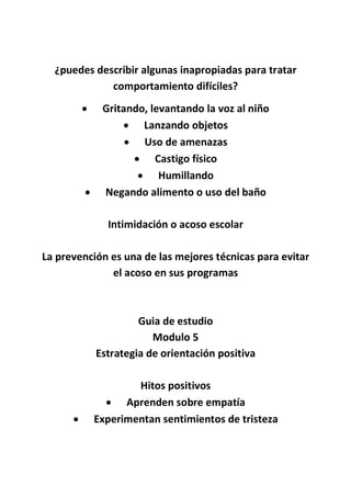 ¿puedes describir algunas inapropiadas para tratar
comportamiento difíciles?
 Gritando, levantando la voz al niño
 Lanzando objetos
 Uso de amenazas
 Castigo físico
 Humillando
 Negando alimento o uso del baño
Intimidación o acoso escolar
La prevención es una de las mejores técnicas para evitar
el acoso en sus programas
Guia de estudio
Modulo 5
Estrategia de orientación positiva
Hitos positivos
 Aprenden sobre empatía
 Experimentan sentimientos de tristeza
 