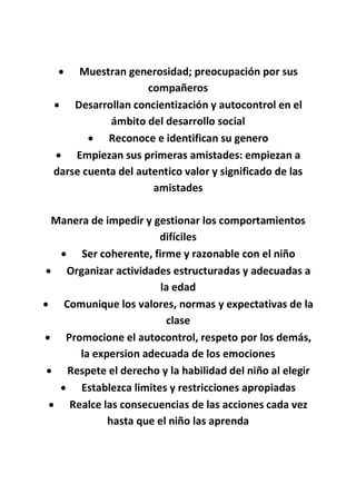  Muestran generosidad; preocupación por sus
compañeros
 Desarrollan concientización y autocontrol en el
ámbito del desarrollo social
 Reconoce e identifican su genero
 Empiezan sus primeras amistades: empiezan a
darse cuenta del autentico valor y significado de las
amistades
Manera de impedir y gestionar los comportamientos
difíciles
 Ser coherente, firme y razonable con el niño
 Organizar actividades estructuradas y adecuadas a
la edad
 Comunique los valores, normas y expectativas de la
clase
 Promocione el autocontrol, respeto por los demás,
la expersion adecuada de los emociones
 Respete el derecho y la habilidad del niño al elegir
 Establezca limites y restricciones apropiadas
 Realce las consecuencias de las acciones cada vez
hasta que el niño las aprenda
 