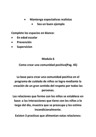  Mantenga expectativas realistas
 Sea un buen ejemplo
Complete los espacios en blanco:
 En edad escolar
 Prevención
 Supervicion
Modulo 6
Como crear una comunidad positiva(Pag. 45)
La base para crear una comunidad positiva en el
programa de cuidado de niños se logra mediante la
creación de un gran sentido del respeto por todas las
personas.
Las relaciones que forme con los niños se establece en
base: a las interacciones que tiene con los niños a lo
largo del dia, muestra que se preocupa y los estima
incondicionalmente.
Existen 3 practicas que alimentan estas relaciones:
 