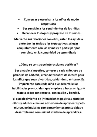  Conversar y escuchar a los niños de modo
respetuoso
 Ser sensible a los sentimientos de los niños
 Reconocer los logros y progreso de los niños
Mediante sus relaciones con ellos, usted los ayuda a
entender las reglas y las expectativas, a jugar
conjuntamente con los demás y a participar por
completo en la comunidad de aprendizaje
¿Cómo se construye interacciones positivas?
Ser amable, simpatico, conocer a cada niño, uso de
palabras de cortesía, crear actividades de interés para
los niños que sean divertidas, cuidar de su entorno. Es
importante para cada niño que desarrolle las
habilidades pro sociales, que empiece a hacer amigos y
trate a todos con respeto, con pasión y bondad.
El establecimiento de interacciones positivas entre los
niños y adultos crea una atmosfera de apoyo y respeto
mutuo, estimula los comportamientos pro sociales y
desarrolla una comunidad solidaria de aprendices.
 