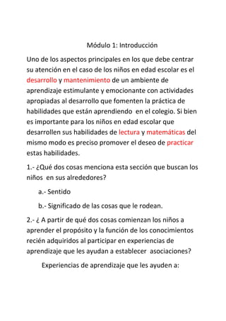 Módulo 1: Introducción
Uno de los aspectos principales en los que debe centrar
su atención en el caso de los niños en edad escolar es el
desarrollo y mantenimiento de un ambiente de
aprendizaje estimulante y emocionante con actividades
apropiadas al desarrollo que fomenten la práctica de
habilidades que están aprendiendo en el colegio. Si bien
es importante para los niños en edad escolar que
desarrollen sus habilidades de lectura y matemáticas del
mismo modo es preciso promover el deseo de practicar
estas habilidades.
1.- ¿Qué dos cosas menciona esta sección que buscan los
niños en sus alrededores?
a.- Sentido
b.- Significado de las cosas que le rodean.
2.- ¿ A partir de qué dos cosas comienzan los niños a
aprender el propósito y la función de los conocimientos
recién adquiridos al participar en experiencias de
aprendizaje que les ayudan a establecer asociaciones?
Experiencias de aprendizaje que les ayuden a:
 